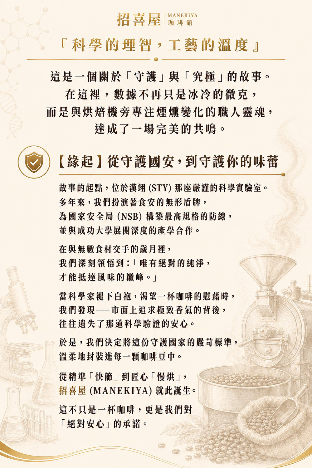 招喜屋 MANEKIYA 珈琲館『科學的理智，工藝的溫度』這是一個關於「守護」與「究極」的故事。在這裡，數據不再只是冰冷的微克，而是與烘焙機旁專注煙燻變化的職人靈魂，達成了一場完美的共鳴。【緣起】從守護國安，到守護你的味蕾故事的起點，位於漢翊 (STY) 那座嚴謹的科學實驗室。多年來，我們扮演著食安的無形盾牌，為國家安全局（NSB）構築最高規格的防線，並與成功大學展開深度的產學合作。在與無數食材交手的歲月裡，我們深刻領悟到：「唯有絕對的純淨，才能抵達風味的巔峰。」當科學家褪下白袍，渴望一杯咖啡的慰藉時，我們發現——市面上追求極致香氣的背後，往往遺失了那道科學驗證的安心。於是，我們決定將這份守護國家的嚴苛標準，溫柔地封裝進每一顆咖啡豆中。從精準「快篩」到匠心「慢烘」，招喜屋 (MANEKIYA) 就此誕生。這不只是一杯咖啡，更是我們對「絕對安心」的承諾。
