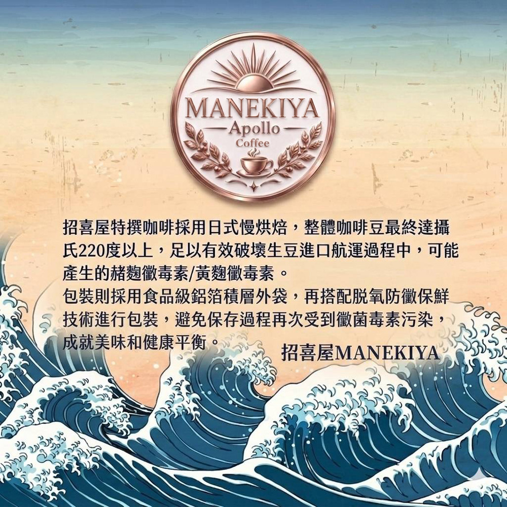 招喜屋特撰咖啡採用日式慢烘焙，整體咖啡豆最終達攝氏220度以上，足以有效破壞生豆進口航運過程中，可能產生的赭麴黴毒素/黃麴黴毒素，並採用鋁箔積層外袋搭配脫氧保鮮技術，成就美味與健康的完美平衡。 招喜屋MANEKIYA 